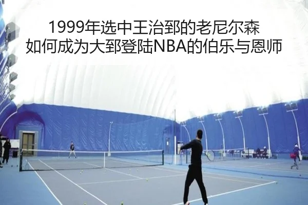 1999年选中王治郅的老尼尔森 如何成为大郅登陆NBA的伯乐与恩师（BAJIESPORTS）